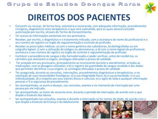 DIREITOS DOS PACIENTES Consentir ou recusar, de forma livre, voluntária e esclarecida, com adequada informação, procedimentos cirúrgicos, diagnósticos e/ou terapêuticos a que será submetido, para os quais deverá conceder autorização por escrito, através do Termo de Consentimento. Ter acesso às informações existentes em seu prontuário. Receber, por escrito, o diagnóstico e o tratamento indicado, com a assinatura do nome do profissional e o seu número de registro no órgão de regulamentação e controle da profissão. Receber as prescrições médicas: a) com o nome genérico das substâncias; b) datilografadas ou em caligrafia legível; c) sem a utilização de códigos ou abreviaturas; e d) com o nome legível do profissional, assinatura e seu número de registro no órgão de controle e regulamentação da profissão. Conhecer a procedência do sangue e dos hemoderivados e poder verificar, antes de recebê-los, os carimbos que atestaram a origem, sorologias efetuadas e prazos de validade. Ter anotado em seu prontuário, principalmente se inconsciente durante o atendimento: a) todas as medicações, com as dosagens utilizadas; e b) o registro da quantidade de sangue recebida e dos dados que permitam identificar a sua origem, as sorologias efetuadas e prazos de validade. Ter assegurada, durante as consultas, internações, procedimentos diagnósticos e terapêuticos, e na satisfação de suas necessidades fisiológicas; a) a sua integridade física; b) a sua privacidade; c) a sua individualidade; d) o respeito aos seus valores éticos e culturais; e) o sigilo de toda e qualquer informação pessoal; e f) a segurança do procedimento Ser acompanhado, se assim o desejar, nas consultas, exames e no momento da internação por uma pessoa por ele indicada. Ser acompanhado, se maior de sessenta anos, durante o período da internação, de acordo com o que dispõe o Estatuto dos Idosos Ser acompanhado nas consultas, exames e durante a internação se for menor de idade, de acordo com o que dispõe o Estatuto da Criança e do Adolescente. Grupo de Estudos Doenças Raras 
