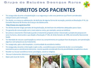 DIREITOS DOS PACIENTES Ter asseguradas durante a hospitalização a sua segurança e a dos seus pertences que forem considerados indispensáveis pela instituição. Ter direito, se criança ou adolescente, de desfrutar de alguma forma de recreação, prevista na Resolução nº 41, do Conselho Nacional de Direitos da Criança e do Adolescente.  - http://www.eca.org.br/eca.htm Ter direito durante longos períodos de hospitalização, de desfrutar de ambientes adequados para o lazer. Ter garantia de comunicação com o meio externo como, por exemplo, acesso ao telefone. Ser prévia e claramente informado quando o tratamento proposto estiver relacionado a projeto de pesquisa em seres humanos, observando o que dispõe a Resolução nº 196, de 10 de Outubro de 1996, do Conselho Nacional de Saúde. Ter liberdade de recusar a participação ou retirar seu consentimento em qualquer fase da pesquisa, sem penalização alguma e sem prejuízo ao seu tratamento. Ter assegurada, após a alta hospitalar, a continuidade da assistência médica. Ter assegurada, durante a internação e após a alta, a assistência para o tratamento da dor e as orientações necessárias para o atendimento domiciliar, mesmo quando considerado fora de possibilidades terapêuticas atuais. Receber ou recusar assistência moral, psicológica, social ou religiosa. Recusar tratamentos dolorosos ou extraordinários para tentar prolongar a vida. Optar pelo local de morte. Grupo de Estudos Doenças Raras 