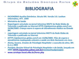BIBLIOGRAFIA DICIONÁRIO Aurélio Eletrônico. Século XXI. Versão 3.0. Lexikon Informática, HTT. 1999 Ministério da Saúde Reportagem veiculada no jornal televisivo MGTV da Rede Globo de Televisão e publicada na internet HTTP://globominas.globo.com/) em 24/06/2005:   Criança morre à espera de   atendimento médico na Grande BH. reportagem veiculada no jornal televisivo MGTV da Rede Globo de Televisão e publicada na internet (HTTP://globominas.globo.com/) em 13/06/2005 :  Filas de espera e atendimento inadequado colocam a saúde em Belo Horizonte em risco. Alamy, Susana . Ensaios de Psicologia Hospitalar:  a ausculta da alma. BH: [s.n.], 2003 Psicópio: Revista Virtual de Psicologia Hospitalar e da Saúde , lançada em 2005 ( HTTP://geocities ,yahoo.com. br / revistavirtualpsicopio ). www.cerelepe.faced.ufba.br/livros. php Grupo de Estudos Doenças Raras 