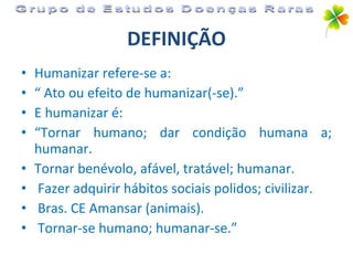 DEFINIÇÃO Humanizar refere-se a: “  Ato ou efeito de humanizar(-se).”  E humanizar é:  “ Tornar humano; dar condição humana a; humanar. Tornar benévolo, afável, tratável; humanar. Fazer adquirir hábitos sociais polidos; civilizar. Bras. CE Amansar (animais). Tornar-se humano; humanar-se.” Grupo de Estudos Doenças Raras 