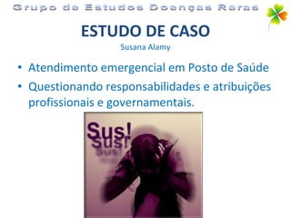 ESTUDO DE CASO Susana Alamy Atendimento emergencial em Posto de Saúde Questionando responsabilidades e atribuições profissionais e governamentais. Grupo de Estudos Doenças Raras 