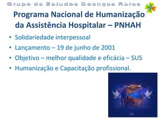 Programa Nacional de Humanização da Assistência Hospitalar – PNHAH   Solidariedade interpessoal Lançamento – 19 de junho de 2001 Objetivo – melhor qualidade e eficácia – SUS Humanização e Capacitação profissional. Grupo de Estudos Doenças Raras 