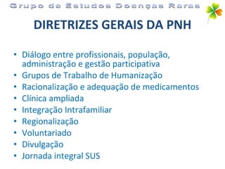 DIRETRIZES GERAIS DA PNH Diálogo entre profissionais, população, administração e gestão participativa Grupos de Trabalho de Humanização Racionalização e adequação de medicamentos Clínica ampliada Integração Intrafamiliar Regionalização Voluntariado Divulgação Jornada integral SUS Grupo de Estudos Doenças Raras 