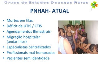 PNHAH- ATUAL Mortes em filas Déficit de UTIS / CTIS Agendamentos Bimestrais Migração hospitalar (andarilhos) Especialistas centralizados Profissionais mal-humorados Pacientes sem identidade Grupo de Estudos Doenças Raras 