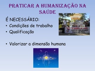 PRATICAR A HUMANIZAÇÃO NA
SAÚDE
É NECESSÁRIO:
• Condições de trabalho
• Qualificação
• Valorizar a dimensão humana
 