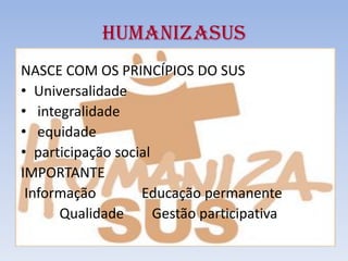 HUMANIZASUS
NASCE COM OS PRINCÍPIOS DO SUS
• Universalidade
• integralidade
• equidade
• participação social
IMPORTANTE
Informação Educação permanente
Qualidade Gestão participativa
 