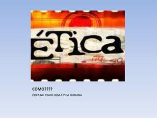 COMO????
ÉTICA NO TRATO COM A VIDA HUMANA
 