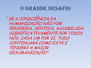 O GRANDE DESAFIO
“ SE A CONSCIÊNCIA DA
HUMANIZAÇÃO NÃO FOR
PERCEBIDA, SENTIDA, ASSIMILADA
SIGNIFICATIVAMENTE POR TODOS
NÓS, CADA UM POR SI, TUDO
CONTINUARÁ COMO ESTÁ E
TENDERÁ A MAIOR
DESUMANIZAÇÃO”
 