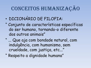 CONCEITOS HUMANIZAÇÃO
• DICIONÁRIO DE FILOFIA:
“ Conjunto de características específicas
do ser humano, tornando-o diferente
dos outros animais”
“ ... Que aja com bondade natural, com
indulgência, com humanismo, sem
crueldade, com justiça, etc...”
“ Respeito a dignidade humana”
 