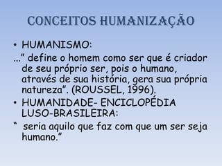 CONCEITOS HUMANIZAÇÃO
• HUMANISMO:
...” define o homem como ser que é criador
de seu próprio ser, pois o humano,
através de sua história, gera sua própria
natureza”. (ROUSSEL, 1996).
• HUMANIDADE- ENCICLOPÉDIA
LUSO-BRASILEIRA:
“ seria aquilo que faz com que um ser seja
humano.”
 