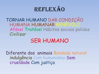 REFLEXÃO
TORNAR HUMANO DAR CONDIÇÃO
HUMANA HUMANAR BENÉVOLO
Afável Tratável Hábitos sociais polidos
Civilizar
SER HUMANO
Diferente dos animais Bondade natural
indulgência Com humanismo Sem
crueldade Com justiça
 