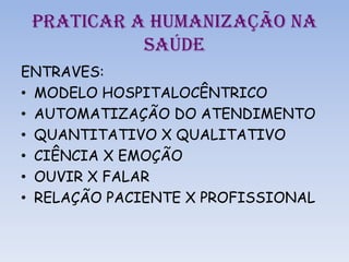 PRATICAR A HUMANIZAÇÃO NA
SAÚDE
ENTRAVES:
• MODELO HOSPITALOCÊNTRICO
• AUTOMATIZAÇÃO DO ATENDIMENTO
• QUANTITATIVO X QUALITATIVO
• CIÊNCIA X EMOÇÃO
• OUVIR X FALAR
• RELAÇÃO PACIENTE X PROFISSIONAL
 
