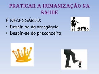 PRATICAR A HUMANIZAÇÃO NA
SAÚDE
É NECESSÁRIO:
• Despir-se da arrogância
• Despir-se do preconceito
 