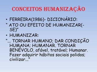 CONCEITOS HUMANIZAÇÃO
• FERREIRA(1986)- DICIONÁRIO:
“ ATO OU EFEITO DE HUMANIZAR(SE)”
• HUMANIZAR:
“... TORNAR HUMANO; DAR CONDIÇÃO
HUMANA; HUMANAR. TORNAR
BENÉVOLO, afável, tratável; Humanar.
Fazer adquirir hábitos sociais polidos;
civilizar...”

 