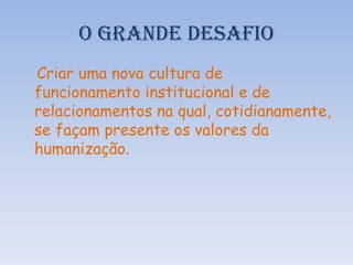 O GRANDE DESAFIO
Criar uma nova cultura de
funcionamento institucional e de
relacionamentos na qual, cotidianamente,
se façam presente os valores da
humanização.

 