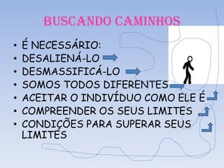 BUSCANDO CAMINHOS
•
•
•
•
•
•
•

É NECESSÁRIO:
DESALIENÁ-LO
DESMASSIFICÁ-LO
SOMOS TODOS DIFERENTES
ACEITAR O INDIVÍDUO COMO ELE É
COMPREENDER OS SEUS LIMITES
CONDIÇÕES PARA SUPERAR SEUS
LIMITES

 