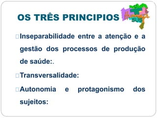 OS TRÊS PRINCIPIOS:
Inseparabilidade entre a atenção e a
gestão dos processos de produção
de saúde:.
Transversalidade:
Autonomia e protagonismo dos
sujeitos:
 