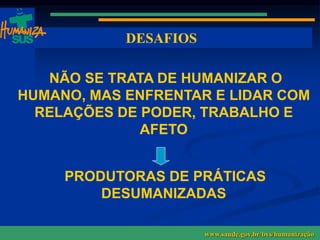 www.saude.gov.br/bvs/humanizacao www.saude.gov.br/humanizasus www.saude.gov.br/sas
DESAFIOS
www.saude.gov.br/bvs/humanização
NÃO SE TRATA DE HUMANIZAR O
HUMANO, MAS ENFRENTAR E LIDAR COM
RELAÇÕES DE PODER, TRABALHO E
AFETO
PRODUTORAS DE PRÁTICAS
DESUMANIZADAS
SUS
 