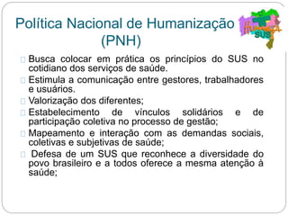 Política Nacional de Humanização
(PNH)
Busca colocar em prática os princípios do SUS no
cotidiano dos serviços de saúde.
Estimula a comunicação entre gestores, trabalhadores
e usuários.
Valorização dos diferentes;
Estabelecimento de vínculos solidários e de
participação coletiva no processo de gestão;
Mapeamento e interação com as demandas sociais,
coletivas e subjetivas de saúde;
Defesa de um SUS que reconhece a diversidade do
povo brasileiro e a todos oferece a mesma atenção à
saúde;
 