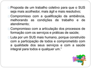 Proposta de um trabalho coletivo para que o SUS
seja mais acolhedor, mais ágil e mais resolutivo;
Compromisso com a qualificação da ambiência,
melhorando as condições de trabalho e de
atendimento;
Compromisso com a articulação dos processos de
formação com os serviços e práticas de saúde;
Luta por um SUS mais humano, porque construído
com a participação de todos e comprometido com
a qualidade dos seus serviços e com a saúde
integral para todos e qualquer um.”
 