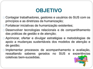 OBJETIVO
Contagiar trabalhadores, gestores e usuários do SUS com os
princípios e as diretrizes da humanização;
Fortalecer iniciativas de humanização existentes;
Desenvolver tecnologias relacionais e de compartilhamento
das práticas de gestão e de atenção;
Aprimorar, ofertar e divulgar estratégias e metodologias de
apoio a mudanças sustentáveis dos modelos de atenção e
de gestão;
Implementar processos de acompanhamento e avaliação,
ressaltando saberes gerados no SUS e experiências
coletivas bem-sucedidas.
 