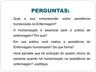 PERGUNTAS:
Qual a sua compreensão sobre assistência
humanizada na Enfermagem?
A Humanização é essencial para a pratica de
enfermagem? Por que?
Em sua prática você realiza a assistência de
Enfermagem humanizada? De que forma?
Você percebe que há evolução do quadro clínico do
paciente quando há humanização na assistência de
enfermagem? Justifique.
 