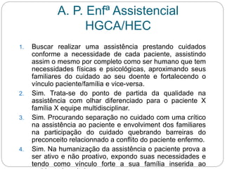 A. P. Enfª Assistencial
HGCA/HEC
1. Buscar realizar uma assistência prestando cuidados
conforme a necessidade de cada paciente, assistindo
assim o mesmo por completo como ser humano que tem
necessidades físicas e psicológicas, aproximando seus
familiares do cuidado ao seu doente e fortalecendo o
vínculo paciente/família e vice-versa.
2. Sim. Trata-se do ponto de partida da qualidade na
assistência com olhar diferenciado para o paciente X
família X equipe multidisciplinar.
3. Sim. Procurando separação no cuidado com uma crítico
na assistência ao paciente e envolviment dos familiares
na participação do cuidado quebrando barreiras do
preconceito relacionnado a conflito do paciente enfermo.
4. Sim. Na humanização da assistência o paciente prova a
ser ativo e não proativo, expondo suas necessidades e
tendo como vínculo forte a sua família inserida ao
 