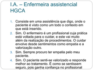 I.A. – Enfermeira assistencial
HGCA
1. Consiste em uma assistência que digo, onde o
paciente é visto como um todo o contexto em
que está inserido.
2. Sim. O enfermeiro é um profissional cuja prática
está voltada para o cuidar, e este vai muito
além da realização de procedimentos. O cuidar
envolve desde sentimentos como empatia e a
valorização outro.
3. Sim. Sempre procuro ter empatia pelo meu
paciente.
4. Sim. O paciente senti-se valorizado e responde
melhor ao tratamento. É como se sentissem
seguro, pois ganha confiança no profissional
 