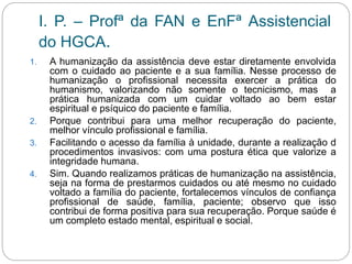 I. P. – Profª da FAN e EnFª Assistencial
do HGCA.
1. A humanização da assistência deve estar diretamente envolvida
com o cuidado ao paciente e a sua família. Nesse processo de
humanização o profissional necessita exercer a prática do
humanismo, valorizando não somente o tecnicismo, mas a
prática humanizada com um cuidar voltado ao bem estar
espiritual e psíquico do paciente e família.
2. Porque contribui para uma melhor recuperação do paciente,
melhor vínculo profissional e família.
3. Facilitando o acesso da família à unidade, durante a realização d
procedimentos invasivos: com uma postura ética que valorize a
integridade humana.
4. Sim. Quando realizamos práticas de humanização na assistência,
seja na forma de prestarmos cuidados ou até mesmo no cuidado
voltado a família do paciente, fortalecemos vínculos de confiança
profissional de saúde, família, paciente; observo que isso
contribui de forma positiva para sua recuperação. Porque saúde é
um completo estado mental, espiritual e social.
 