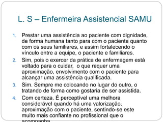 L. S – Enfermeira Assistencial SAMU
1. Prestar uma assistência ao paciente com dignidade,
de forma humana tanto para com o paciente quanto
com os seus familiares, e assim fortalecendo o
vínculo entre a equipe, o paciente e familiares.
2. Sim, pois o exercer da prática de enfermagem está
voltado para o cuidar, o que requer uma
aproximação, envolvimento com o paciente para
alcançar uma assistência qualificada.
3. Sim. Sempre me colocando no lugar do outro, o
tratando de forma como gostaria de ser assistida.
4. Com certeza. É perceptível uma melhora
considerável quando há uma valorização,
aproximação com o paciente, sentindo-se este
muito mais confiante no profissional que o
 