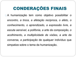 CONDERAÇÕES FINAIS
A humanização tem como objetivo possibilitar o
encontro, a troca, a afetação recíproca, o afeto, o
conhecimento, o aprendizado, a expressão livre, a
escuta sensível, a polifonia, a arte da composição, o
acolhimento, a multiplicidade de visões, a arte da
conversa, a participação de qualquer indivíduo que
simpatize sobre o tema da humanização.
 
