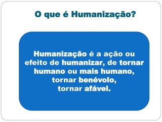 O que é Humanização?
Humanização é a ação ou
efeito de humanizar, de tornar
humano ou mais humano,
tornar benévolo,
tornar afável.
 