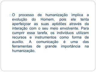 O processo de humanização implica a
evolução do Homem, pois ele tenta
aperfeiçoar as suas aptidões através da
interação com o seu meio envolvente. Para
cumprir essa tarefa, os indivíduos utilizam
recursos e instrumentos como forma de
auxílio. A comunicação é uma das
ferramentas de grande importância na
humanização.
 