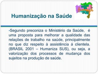 Humanização na Saúde
•Segundo preconiza o Ministério da Saúde, é
uma proposta para melhorar a qualidade das
relações de trabalho na saúde, principalmente
no que diz respeito à assistência á clientela.
(BRASIL 2001 – Humaniza SUS), ou seja, a
valorização dos processos de mudança dos
sujeitos na produção de saúde.
 
