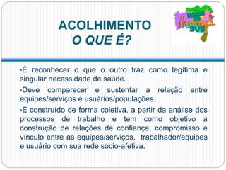 ACOLHIMENTO
O QUE É?
•É reconhecer o que o outro traz como legítima e
singular necessidade de saúde.
•Deve comparecer e sustentar a relação entre
equipes/serviços e usuários/populações.
•É construído de forma coletiva, a partir da análise dos
processos de trabalho e tem como objetivo a
construção de relações de confiança, compromisso e
vínculo entre as equipes/serviços, trabalhador/equipes
e usuário com sua rede sócio-afetiva.
 