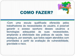 COMO FAZER?
•Com uma escuta qualificada oferecida pelos
trabalhadores às necessidades do usuário, é possível
garantir o acesso oportuno desses usuários a
tecnologias adequadas às suas necessidades,
ampliando a efetividade das práticas de saúde. Isso
assegura, por exemplo, que todos sejam atendidos com
prioridades a partir da avaliação de vulnerabilidade,
gravidade e risco.
 