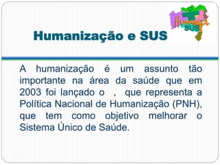 Humanização e SUS
A humanização é um assunto tão
importante na área da saúde que em
2003 foi lançado o , que representa a
Política Nacional de Humanização (PNH),
que tem como objetivo melhorar o
Sistema Único de Saúde.
 