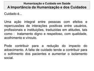 Humanização e Cuidado em Saúde
A Importância da Humanização e dos Cuidados
Cuidado é...
Uma ação integral entre pessoas com efeitos e
repercussões de interações positivas entre usuários,
profissionais e instituições, traduzidas em atitudes, tais
como : tratamento digno e respeitoso, com qualidade,
acolhimento e vínculo.
Pode contribuir para a redução do impacto do
adoecimento. A falta de cuidado tende a contribuir para
o sofrimento dos pacientes e aumentar o isolamento
social.
 