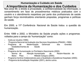 Humanização e Cuidado em Saúde
A Importância da Humanização e dos Cuidados
Nos anos 90, o direito à privacidade, a confidencialidade da informação, o
consentimento em face de procedimentos médicos praticados com o
usuário e o atendimento respeitoso por parte dos profissionais de saúde
ganham força reivindicatória orientando propostas, programas e políticas
de saúde.
Em 2000, a 11ª Conferência Nacional de Saúde tratou a questão da
humanização.
Entre 1999 e 2002, o Ministério da Saúde propôs ações e programas
voltados para o campo da “humanização” como:
- Carta ao Usuário (1999);
- Programa Nacional de Avaliação dos Serviços Hospitalares (PNASH –1999);
- Programa de Modernização Gerencial dos Grandes
Estabelecimentos de Saúde
(1999);
- Programa de Humanização no Pré-Natal e Nascimento (2000)
- Norma de Atenção Humanizada de Recém-Nascido de
Baixo Peso – Método Canguru (2000);
- Programa Centros Colaboradores para a Qualidade eAssistência Hospitalar (2000);
- Programa de Acreditação Hospitalar (2001), dentre outros.
 