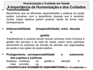 Humanização e Cuidado em Saúde
A Importância da Humanização e dos Cuidados
 Transversalidade
Reconhecer que as diferentes especialidades e práticas de saúde
podem conversar com a experiência daquele que é assistido.
Juntos, esses saberes podem produzir saúde de forma mais
corresponsável.
 Indissociabilidade (Inseparabilidade) entre atenção
e
gestão
Trabalhadores e usuários devem buscar conhecer como funciona a
gestão dos serviços e da rede de saúde, assim como participar
ativamente do processo de tomada de decisão nas organizações
de saúde e nas ações de saúde coletiva.
 Protagonismo, corresponsabilidade e autonomia
dos sujeitos e coletivos
Qualquer mudança na gestão e atenção é
mais concreta se
construída com a ampliação da autonomia e vontade das pessoas
envolvidas, que compartilham responsabilidades. (PORTAL DA SAÚDE)
 