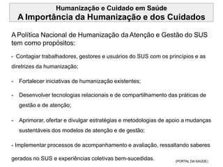 Humanização e Cuidado em Saúde
A Importância da Humanização e dos Cuidados
APolítica Nacional de Humanização da Atenção e Gestão do SUS
tem como propósitos:
- Contagiar trabalhadores, gestores e usuários do SUS com os princípios e as
diretrizes da humanização;
- Fortalecer iniciativas de humanização existentes;
- Desenvolver tecnologias relacionais e de compartilhamento das práticas de
gestão e de atenção;
- Aprimorar, ofertar e divulgar estratégias e metodologias de apoio a mudanças
sustentáveis dos modelos de atenção e de gestão;
- Implementar processos de acompanhamento e avaliação, ressaltando saberes
gerados no SUS e experiências coletivas bem-sucedidas. (PORTAL DA SAÚDE)
 