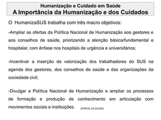 Humanização e Cuidado em Saúde
A Importância da Humanização e dos Cuidados
O HumanizaSUS trabalha com três macro objetivos:
-Ampliar as ofertas da Política Nacional de Humanização aos gestores e
aos conselhos de saúde, priorizando a atenção básica/fundamental e
hospitalar, com ênfase nos hospitais de urgência e universitários;
-Incentivar a inserção da valorização dos trabalhadores do SUS na
agenda dos gestores, dos conselhos de saúde e das organizações da
sociedade civil;
-Divulgar a Política Nacional de Humanização e ampliar os processos
de formação e produção de conhecimento em articulação com
movimentos sociais e instituições. (PORTAL DA SAÚDE)
 