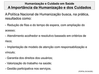 Humanização e Cuidado em Saúde
A Importância da Humanização e dos Cuidados
APolítica Nacional de Humanização busca, na prática,
resultados como:
- Redução de filas e do tempo de espera, com ampliação do
acesso;
- Atendimento acolhedor e resolutivo baseado em critérios de
risco;
- Implantação de modelo de atenção com responsabilização e
vínculo;
- Garantia dos direitos dos usuários;
- Valorização do trabalho na saúde;
- Gestão participativa nos serviços.
(PORTAL DA SAÚDE)
 