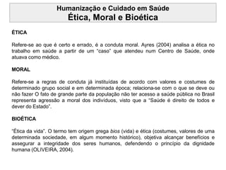 Humanização e Cuidado em Saúde
Ética, Moral e Bioética
ÉTICA
Refere-se ao que é certo e errado, é a conduta moral. Ayres (2004) analisa a ética no
trabalho em saúde a partir de um “caso” que atendeu num Centro de Saúde, onde
atuava como médico.
MORAL
Refere-se a regras de conduta já instituídas de acordo com valores e costumes de
determinado grupo social e em determinada época; relaciona-se com o que se deve ou
não fazer O fato de grande parte da população não ter acesso a saúde pública no Brasil
representa agressão a moral dos indivíduos, visto que a “Saúde é direito de todos e
dever do Estado”.
BIOÉTICA
“Ética da vida”. O termo tem origem grega bios (vida) e ética (costumes, valores de uma
determinada sociedade, em algum momento histórico), objetiva alcançar benefícios e
assegurar a integridade dos seres humanos, defendendo o princípio da dignidade
humana (OLIVEIRA, 2004).
 
