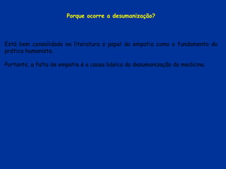 Está bem consolidado na literatura o papel da empatia como o fundamento da
prática humanista.
Portanto, a falta de empatia é a causa básica da desumanização da medicina.
Porque ocorre a desumanização?
 