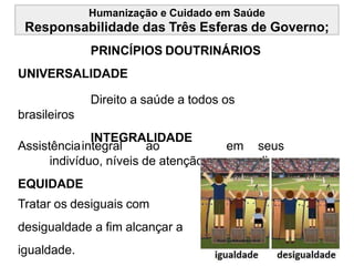 Humanização e Cuidado em Saúde
Responsabilidade das Três Esferas de Governo;
PRINCÍPIOS DOUTRINÁRIOS
UNIVERSALIDADE
Direito a saúde a todos os
brasileiros
INTEGRALIDADE
Assistênciaintegral ao
indivíduo, níveis de atenção.
EQUIDADE
Tratar os desiguais com
desigualdade a fim alcançar a
igualdade.
em seus
diversos
 