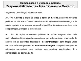Humanização e Cuidado em Saúde
Responsabilidade das Três Esferas de Governo;
Segundo a Constituição Federal de 1988...
Art. 196. A saúde é direito de todos e dever do Estado, garantido mediante
políticas sociais e econômicas que visem à redução do risco de doença e de
outros agravos e ao acesso universal e igualitário às ações e serviços para
sua promoção, proteção e recuperação.
Art. 198. As ações e serviços públicos de saúde integram uma rede
regionalizada e hierarquizada e constituem um sistema único, organizado de
acordo com as seguintes diretrizes: I - descentralização, com direção única
em cada esfera de governo; II - atendimento integral, com prioridade para as
atividades preventivas, sem prejuízo dos serviços assistenciais; III -
participação da comunidade.
 