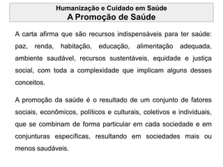 Humanização e Cuidado em Saúde
A Promoção de Saúde
A carta afirma que são recursos indispensáveis para ter saúde:
paz, renda, habitação, educação, alimentação adequada,
ambiente saudável, recursos sustentáveis, equidade e justiça
social, com toda a complexidade que implicam alguns desses
conceitos.
A promoção da saúde é o resultado de um conjunto de fatores
sociais, econômicos, políticos e culturais, coletivos e individuais,
que se combinam de forma particular em cada sociedade e em
conjunturas específicas, resultando em sociedades mais ou
menos saudáveis.
 