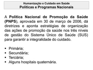 Humanização e Cuidado em Saúde
Políticas e Programas Nacionais
A Política Nacional de Promoção da Saúde
(PNPS), aprovada em 30 de março de 2006, dá
diretrizes e aponta estratégias de organização
das ações de promoção da saúde nos três níveis
de gestão do Sistema Único de Saúde (SUS)
para garantir a integralidade do cuidado.
 Primária;
 Secundária;
 Terciária;
 Alguns hospitais quaternária.
 