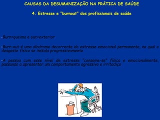 •Burn=queima e out=exterior
•Burn-out é uma síndrome decorrente do estresse emocional permanente, na qual o
desgaste físico se instala progressivamente
•A pessoa com esse nível de estresse “consome-se” física e emocionalmente,
passando a apresentar um comportamento agressivo e irritadiço
CAUSAS DA DESUMANIZAÇÃO NA PRÁTICA DE SAÚDE
4. Estresse e “burnout” dos profissionais de saúde
 